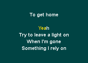 To get home

Yeah

Try to leave a light on
When I'm gone
Something I rely on