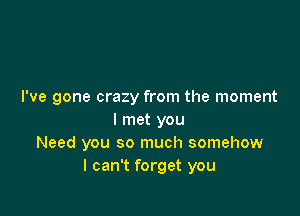 I've gone crazy from the moment

I met you
Need you so much somehow
I can't forget you