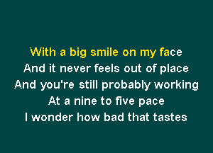 With a big smile on my face
And it never feels out of place
And you're still probably working
At a nine to five pace
I wonder how bad that tastes