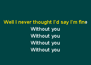 Well I never thought Pd say Pm fine
Without you

Without you
Without you
Without you