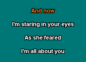 And now
I'm staring in your eyes

As she feared

I'm all about you