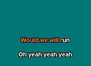 Would we will run

Oh yeah yeah yeah