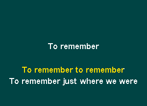 To remember

To remember to remember
To remember just where we were