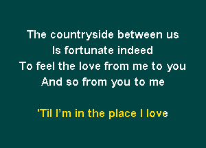 The countryside between us
Is fortunate indeed
To feel the love from me to you

And so from you to me

'Til I'm in the place I love