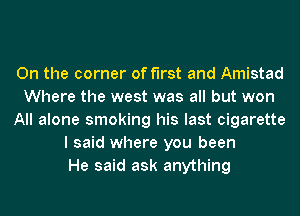 0n the corner of first and Amistad
Where the west was all but won
All alone smoking his last cigarette
I said where you been
He said ask anything