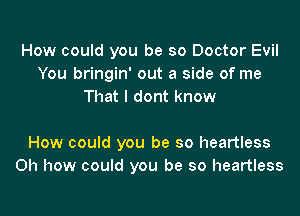 How could you be so Doctor Evil
You bringin' out a side of me
That I dont know

How could you be so heartless
Oh how could you be so heartless