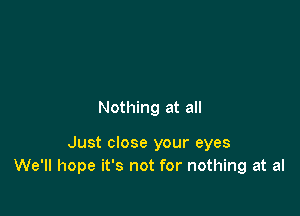 Nothing at all

Just close your eyes
We'll hope it's not for nothing at al