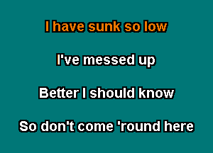 I have sunk so low

I've messed up

Better I should know

So don't come 'round here