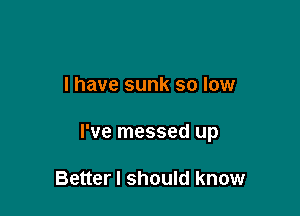 l have sunk so low

I've messed up

Better I should know