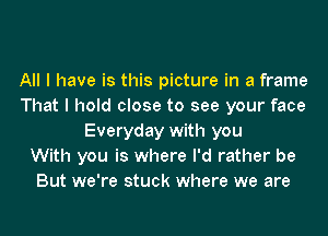 All I have is this picture in a frame
That I hold close to see your face
Everyday with you
With you is where I'd rather be
But we're stuck where we are