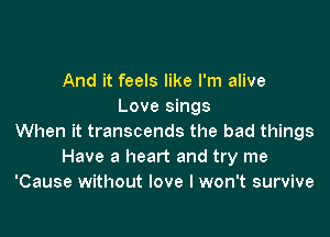 And it feels like I'm alive
Love sings

When it transcends the bad things
Have a heart and try me
'Cause without love I won't survive