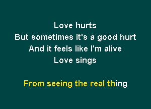 Love hurts
But sometimes it's a good hurt
And it feels like I'm alive
Love sings

From seeing the real thing