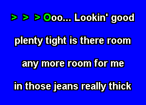 ta 2? r) 000... Lookin' good

plenty tight is there room

any more room for me

in those jeans really thick