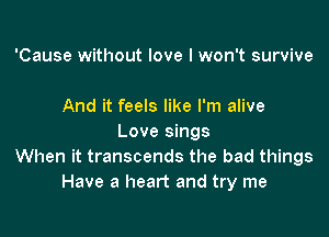 'Cause without love I won't survive

And it feels like I'm alive

Love sings
When it transcends the bad things
Have a heart and try me