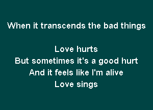 When it transcends the bad things

Love hurts

But sometimes it's a good hurt
And it feels like I'm alive
Love sings