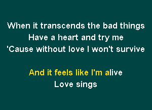 When it transcends the bad things
Have a heart and try me
'Cause without love I won't survive

And it feels like I'm alive
Love sings