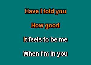 Have I told you
How good

It feels to be me

When I'm in you