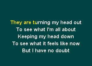 They are turning my head out
To see what I'm all about

Keeping my head down
To see what it feels like now
But I have no doubt