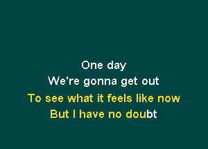 One day

We're gonna get out

To see what it feels like now
But I have no doubt