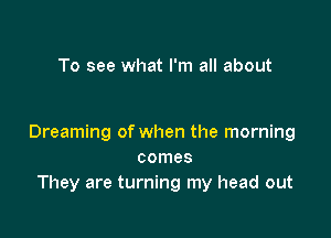 To see what I'm all about

Dreaming of when the morning
comes
They are turning my head out