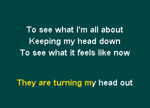 To see what I'm all about
Keeping my head down
To see what it feels like now

They are turning my head out