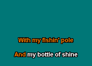With my fishin' pole

And my bottle of shine