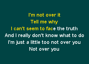 I'm not over it
Tell me why
I can't seem to face the truth

And I really don't know what to do
I'm just a little too not over you
Not over you