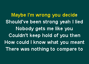 Maybe I'm wrong you decide
Should've been strong yeah I lied
Nobody gets me like you
Couldn't keep hold of you then
How could I know what you meant
There was nothing to compare to