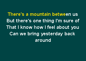 There's a mountain between us
But there's one thing I'm sure of
That I know how I feel about you
Can we bring yesterday back
around