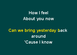 How I feel
About you now

Can we bring yesterday back
around
'Cause I know