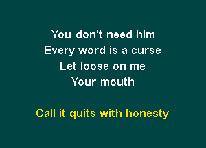 You don't need him
Every word is a curse
Let loose on me
Your mouth

Call it quits with honesty