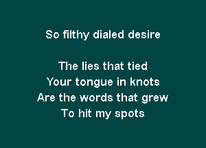 So filthy dialed desire

The lies that tied

Your tongue in knots
Are the words that grew
To hit my spots