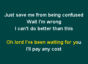 Just save me from being confused
Wait I'm wrong
I can't do better than this

Oh lord I've been waiting for you
I'll pay any cost