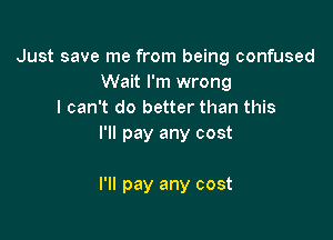 Just save me from being confused
Wait I'm wrong
I can't do better than this

I'll pay any cost

I'll pay any cost