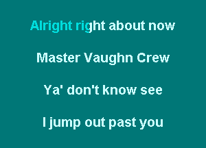 Alright right about now
Master Vaughn Crew

Ya' don't know see

Ijump out past you