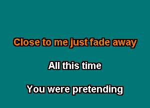 Close to me just fade away

All this time

You were pretending