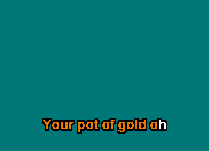 Your pot of gold oh