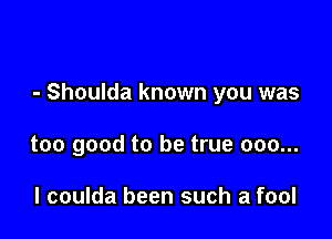 - Shoulda known you was

too good to be true 000...

l coulda been such a fool