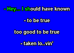 - Hey... I should have known

- to be true
too good to be true

- taken lo..vin'