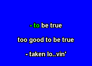 - to be true

too good to be true

- taken lo..vin'