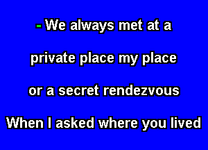 - We always met at a
private place my place
or a secret rendezvous

When I asked where you lived