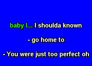 baby I... I shoulda known

- go home to

- You were just too perfect oh