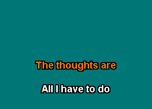 The thoughts are

All I have to do