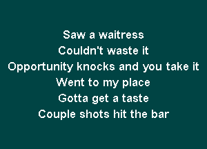 Saw a waitress
Couldn't waste it
Opportunity knocks and you take it

Went to my place
Gotta get a taste
Couple shots hit the bar