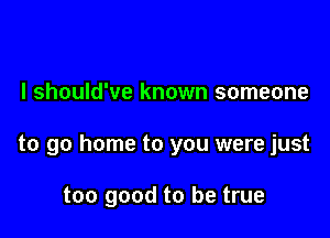 I should've known someone

to go home to you were just

too good to be true