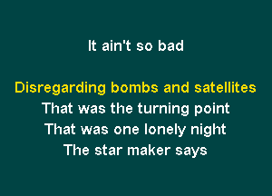 It ain't so bad

Disregarding bombs and satellites

That was the turning point
That was one lonely night
The star maker says