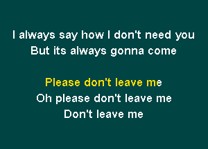 I always say how I don't need you
But its always gonna come

Please don't leave me
Oh please don't leave me
Don't leave me