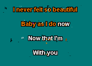 I niever feit so beautiful

Baby as I do now.

 Now that I'm

With.-you