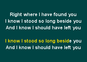 Right where I have found you
I know I stood so long beside you
And I know I should have left you

I know I stood so long beside you
And I know I should have left you