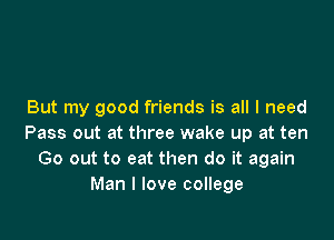But my good friends is all I need

Pass out at three wake up at ten
Go out to eat then do it again
Man I love college